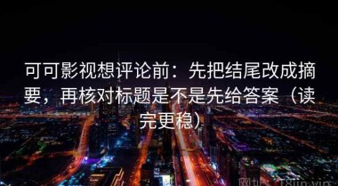 可可影视想评论前：先把结尾改成摘要，再核对标题是不是先给答案（读完更稳）