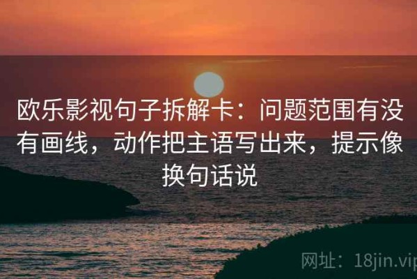 欧乐影视句子拆解卡：问题范围有没有画线，动作把主语写出来，提示像换句话说