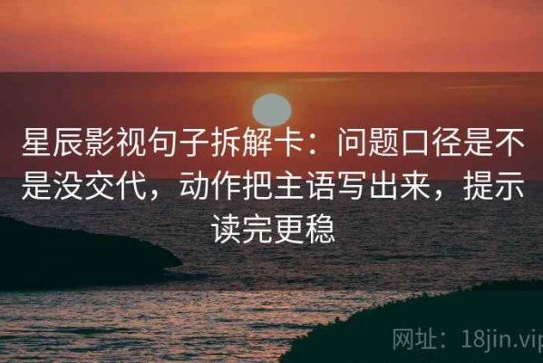 星辰影视句子拆解卡：问题口径是不是没交代，动作把主语写出来，提示读完更稳