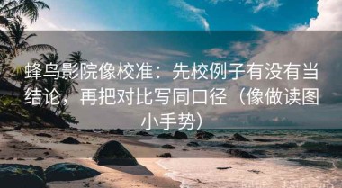 蜂鸟影院像校准：先校例子有没有当结论，再把对比写同口径（像做读图小手势）