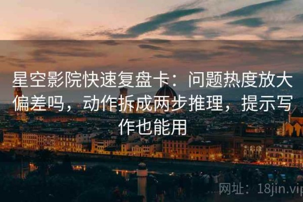 星空影院快速复盘卡：问题热度放大偏差吗，动作拆成两步推理，提示写作也能用