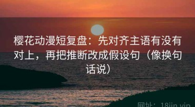 樱花动漫短复盘：先对齐主语有没有对上，再把推断改成假设句（像换句话说）