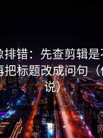 茶杯狐像排错：先查剪辑是不是暗示因果，再把标题改成问句（像换句话说）