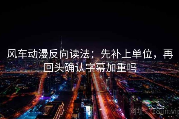 风车动漫反向读法：先补上单位，再回头确认字幕加重吗