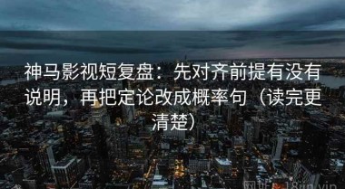 神马影视短复盘：先对齐前提有没有说明，再把定论改成概率句（读完更清楚）