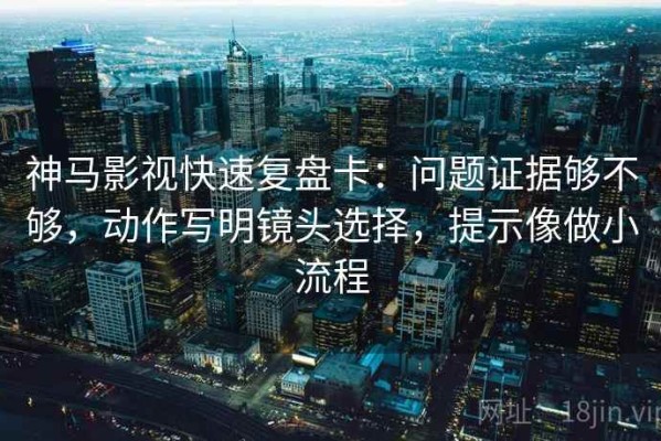 神马影视快速复盘卡：问题证据够不够，动作写明镜头选择，提示像做小流程