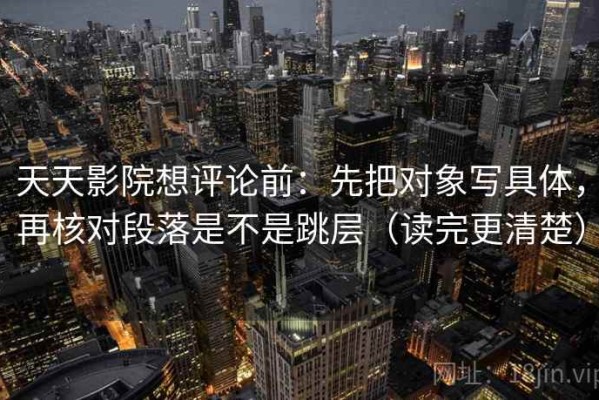 天天影院想评论前：先把对象写具体，再核对段落是不是跳层（读完更清楚）