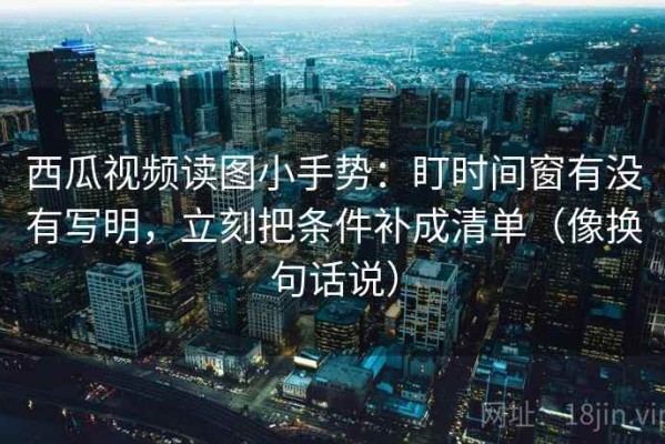 西瓜视频读图小手势：盯时间窗有没有写明，立刻把条件补成清单（像换句话说）
