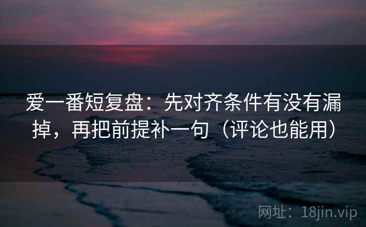 爱一番短复盘:先对齐条件有没有漏掉,再把前提补一句(评论也能用) 爱一番短复盘:先对齐条件有没有漏掉,再把前提补一句(评论也能用)