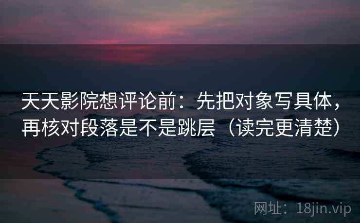 天天影院想评论前：先把对象写具体，再核对段落是不是跳层（读完更清楚）