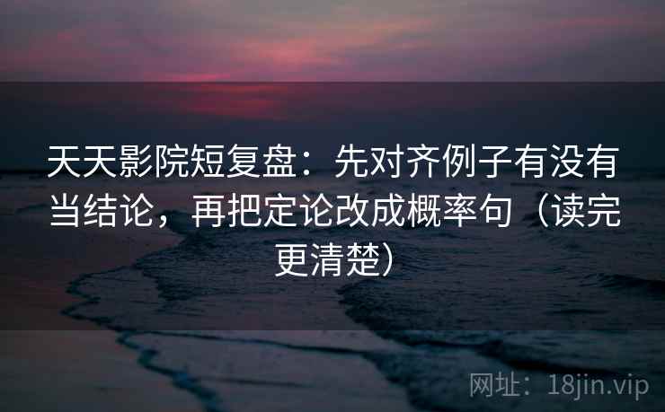 天天影院短复盘：先对齐例子有没有当结论，再把定论改成概率句（读完更清楚）