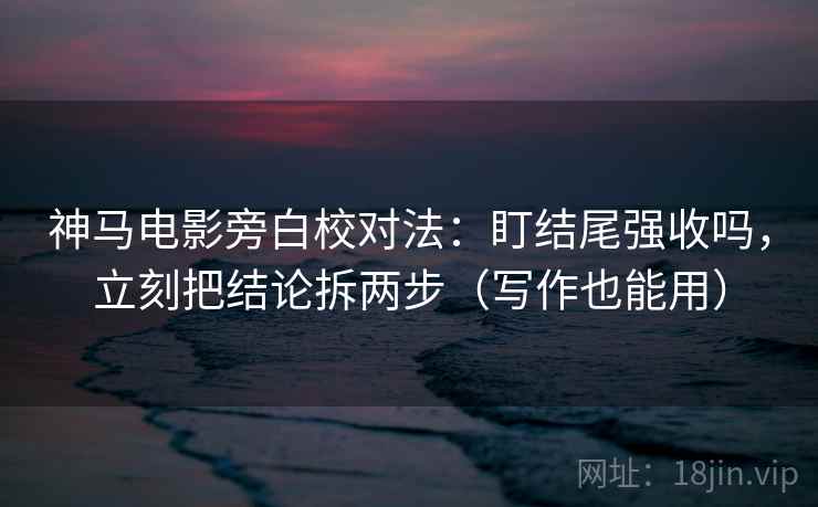神马电影旁白校对法：盯结尾强收吗，立刻把结论拆两步（写作也能用）