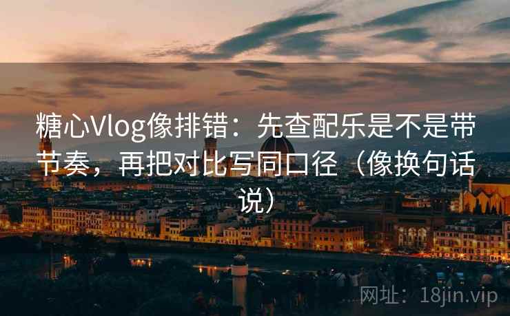 糖心Vlog像排错：先查配乐是不是带节奏，再把对比写同口径（像换句话说）