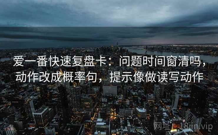 爱一番快速复盘卡：问题时间窗清吗，动作改成概率句，提示像做读写动作