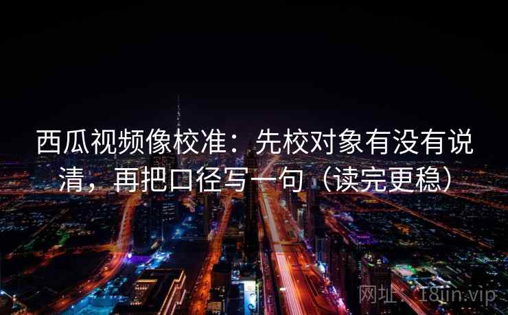 西瓜视频像校准：先校对象有没有说清，再把口径写一句（读完更稳）