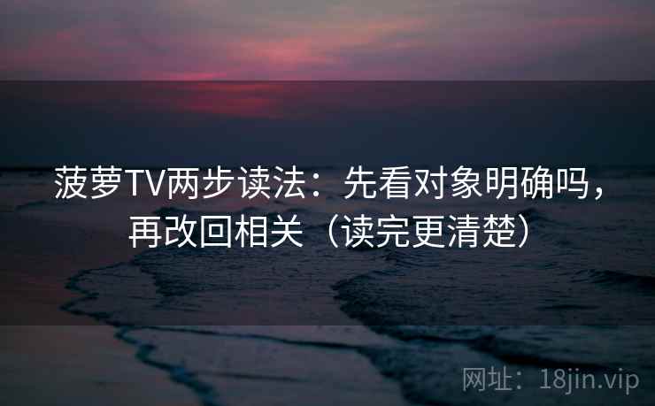 菠萝TV两步读法：先看对象明确吗，再改回相关（读完更清楚）