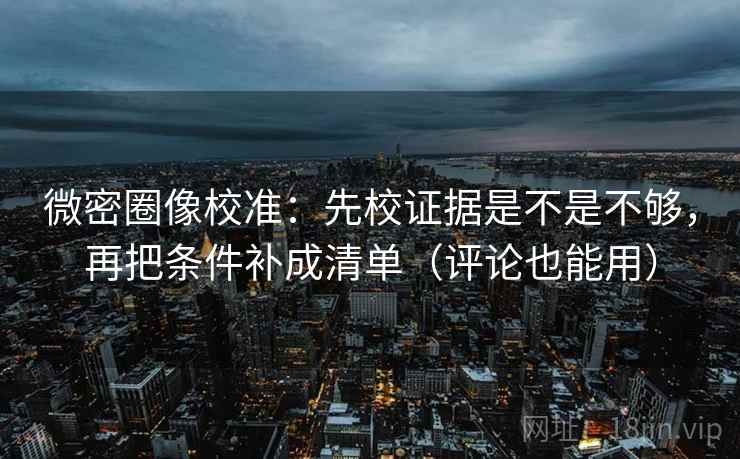 微密圈像校准：先校证据是不是不够，再把条件补成清单（评论也能用）