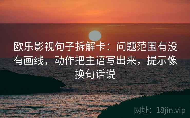 欧乐影视句子拆解卡：问题范围有没有画线，动作把主语写出来，提示像换句话说