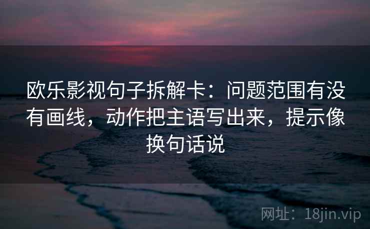 欧乐影视句子拆解卡：问题范围有没有画线，动作把主语写出来，提示像换句话说