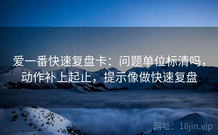 爱一番快速复盘卡：问题单位标清吗，动作补上起止，提示像做快速复盘