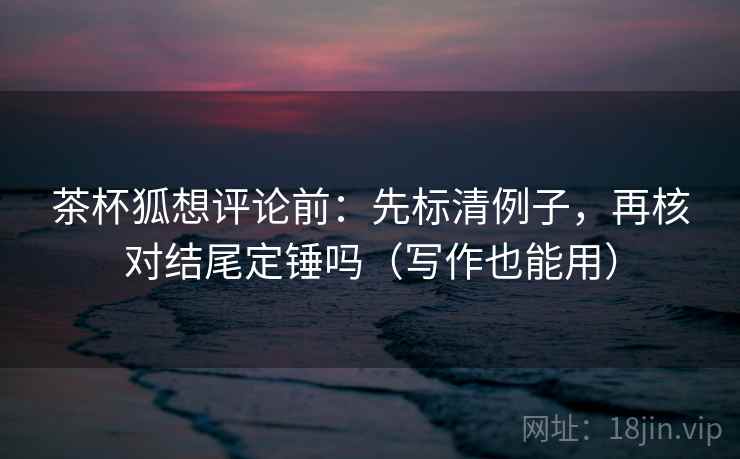 茶杯狐想评论前：先标清例子，再核对结尾定锤吗（写作也能用）