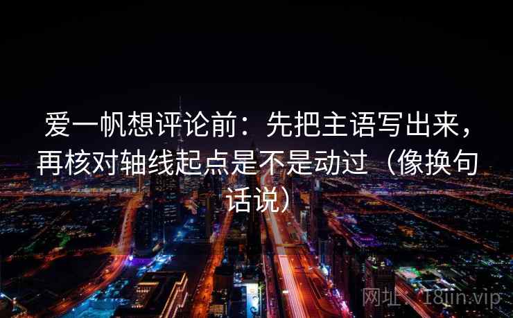 爱一帆想评论前：先把主语写出来，再核对轴线起点是不是动过（像换句话说）