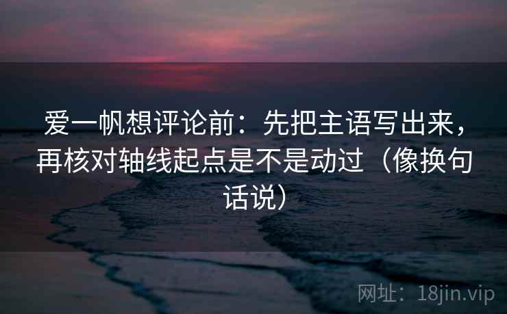 爱一帆想评论前：先把主语写出来，再核对轴线起点是不是动过（像换句话说）