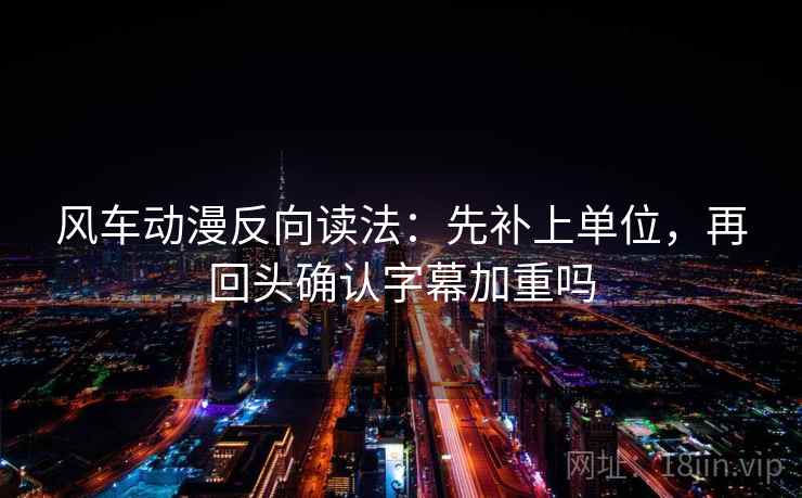 风车动漫反向读法：先补上单位，再回头确认字幕加重吗