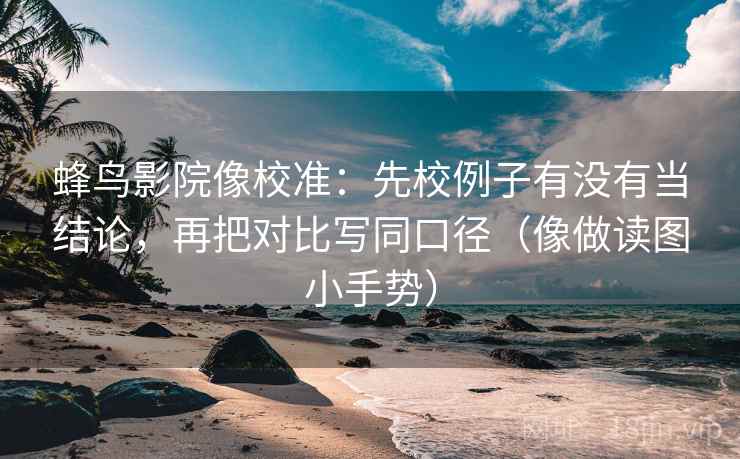 蜂鸟影院像校准：先校例子有没有当结论，再把对比写同口径（像做读图小手势）