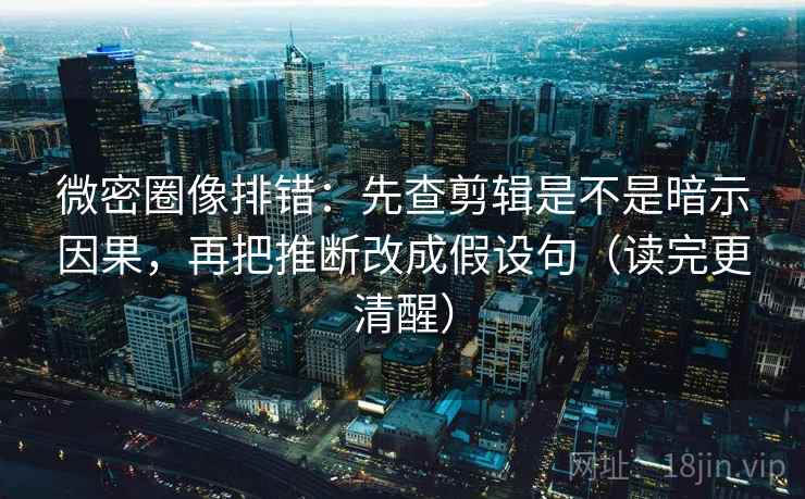 微密圈像排错：先查剪辑是不是暗示因果，再把推断改成假设句（读完更清醒）
