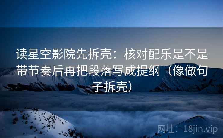读星空影院先拆壳：核对配乐是不是带节奏后再把段落写成提纲（像做句子拆壳）