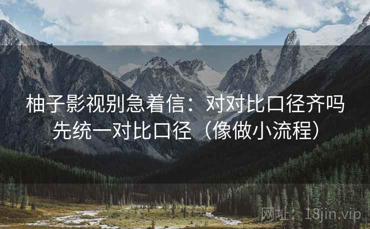 柚子影视别急着信：对对比口径齐吗先统一对比口径（像做小流程）