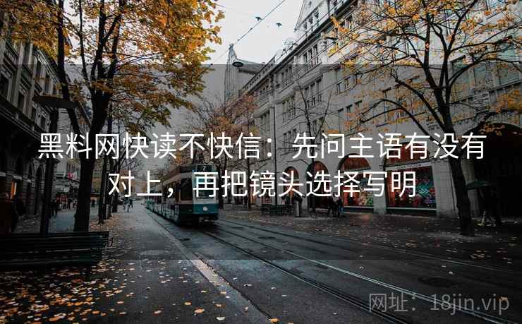 黑料网快读不快信：先问主语有没有对上，再把镜头选择写明