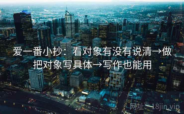 爱一番小抄：看对象有没有说清→做把对象写具体→写作也能用