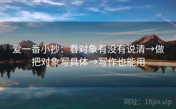 爱一番小抄：看对象有没有说清→做把对象写具体→写作也能用