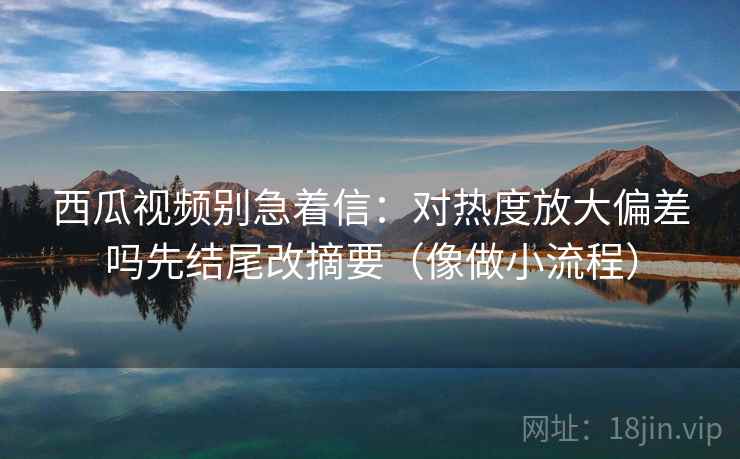 西瓜视频别急着信：对热度放大偏差吗先结尾改摘要（像做小流程）