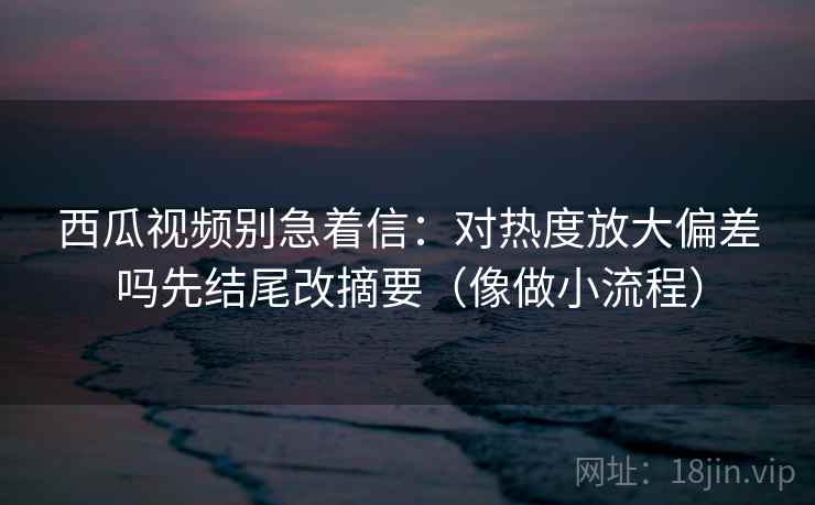 西瓜视频别急着信：对热度放大偏差吗先结尾改摘要（像做小流程）