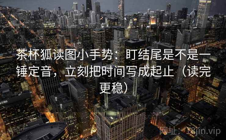 茶杯狐读图小手势：盯结尾是不是一锤定音，立刻把时间写成起止（读完更稳）